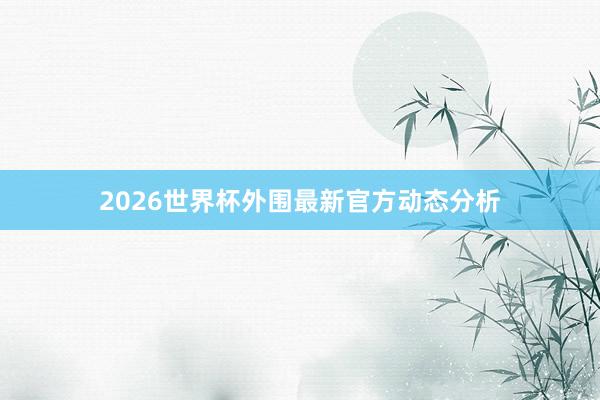 2026世界杯外围最新官方动态分析